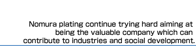 Nomura plating continue trying hard aiming at being the valuable company which can contribute to industries and social development.